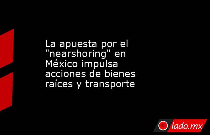 Apuesta por el nearshoring en México impulsa acciones de bienes raíces y transporte